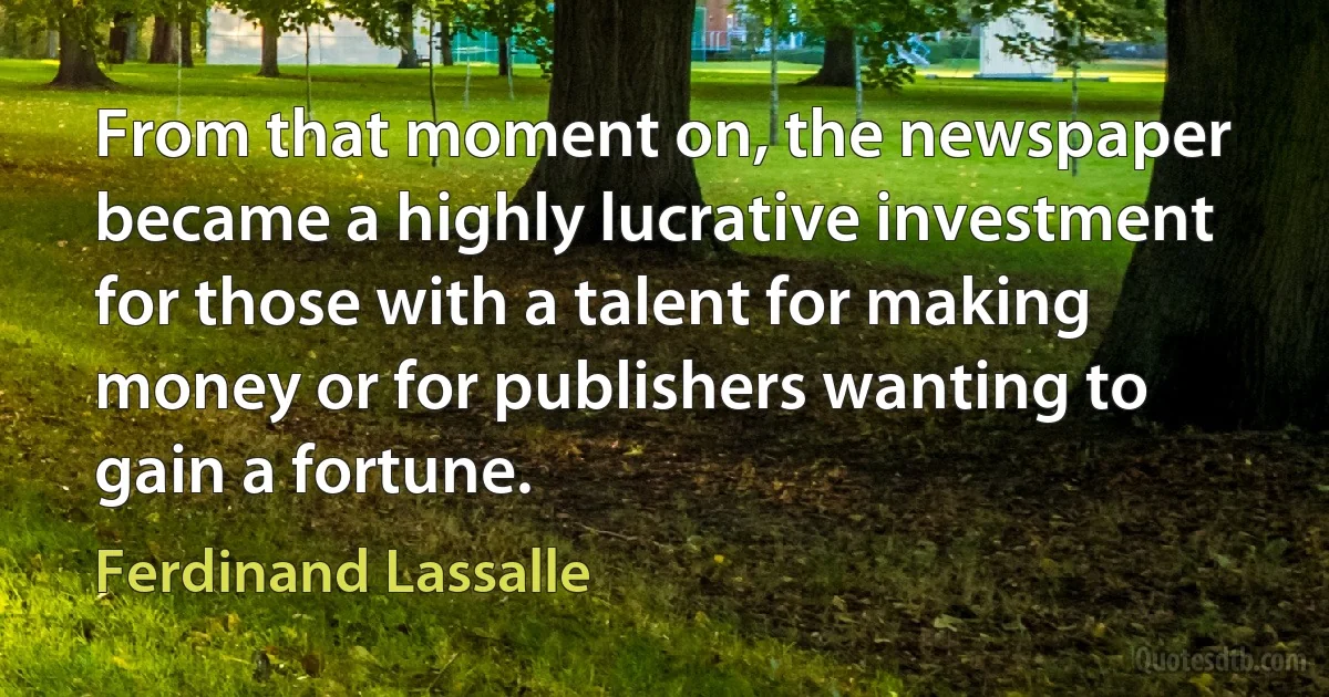 From that moment on, the newspaper became a highly lucrative investment for those with a talent for making money or for publishers wanting to gain a fortune. (Ferdinand Lassalle)