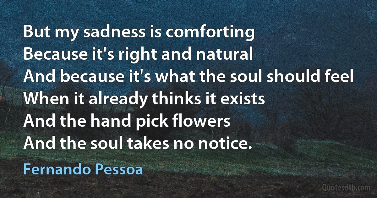 But my sadness is comforting
Because it's right and natural
And because it's what the soul should feel
When it already thinks it exists
And the hand pick flowers
And the soul takes no notice. (Fernando Pessoa)