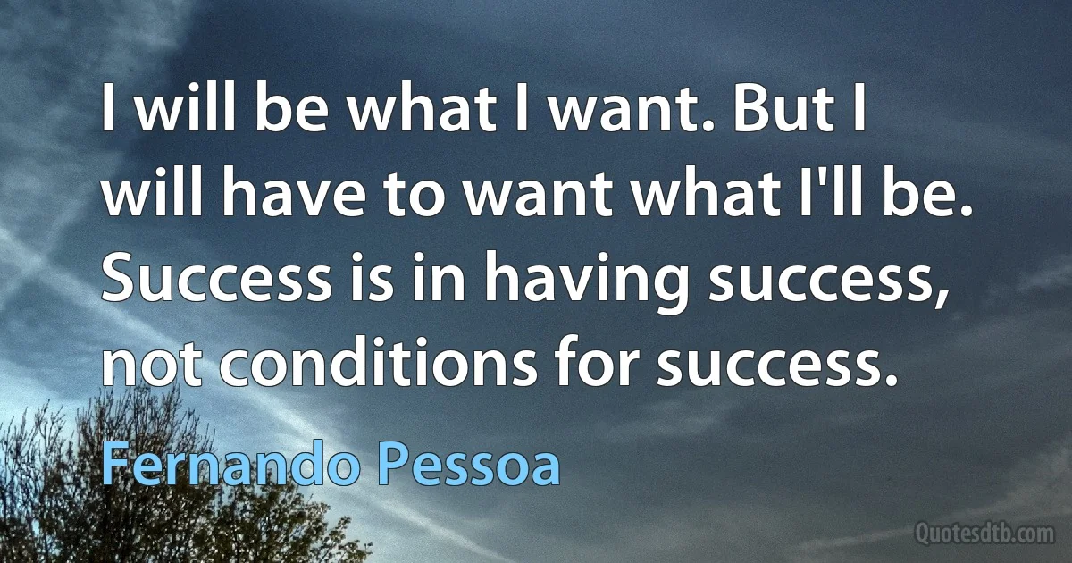 I will be what I want. But I will have to want what I'll be. Success is in having success, not conditions for success. (Fernando Pessoa)