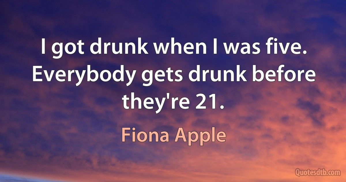 I got drunk when I was five. Everybody gets drunk before they're 21. (Fiona Apple)