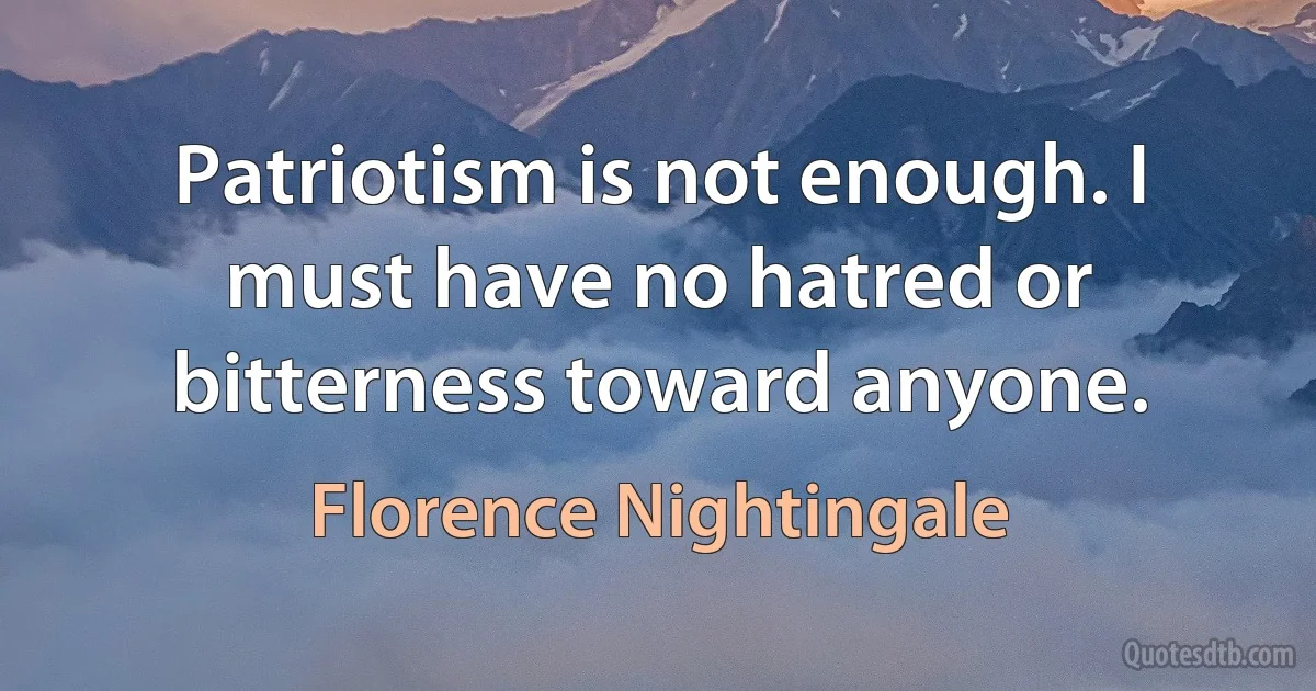 Patriotism is not enough. I must have no hatred or bitterness toward anyone. (Florence Nightingale)