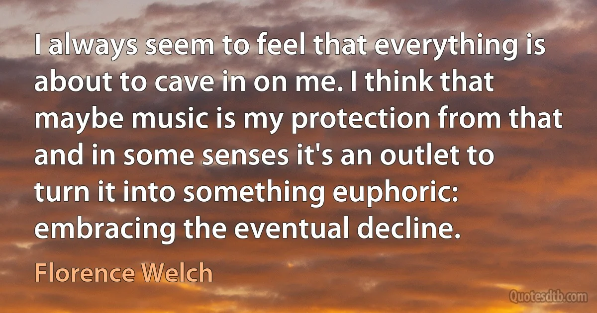 I always seem to feel that everything is about to cave in on me. I think that maybe music is my protection from that and in some senses it's an outlet to turn it into something euphoric: embracing the eventual decline. (Florence Welch)