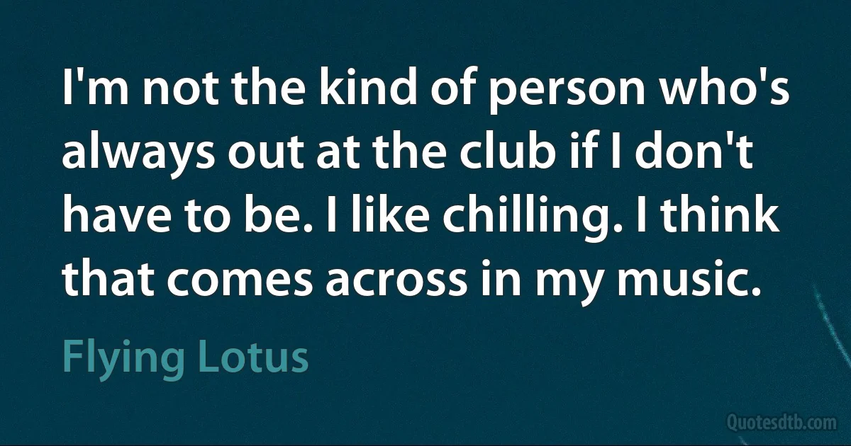 I'm not the kind of person who's always out at the club if I don't have to be. I like chilling. I think that comes across in my music. (Flying Lotus)