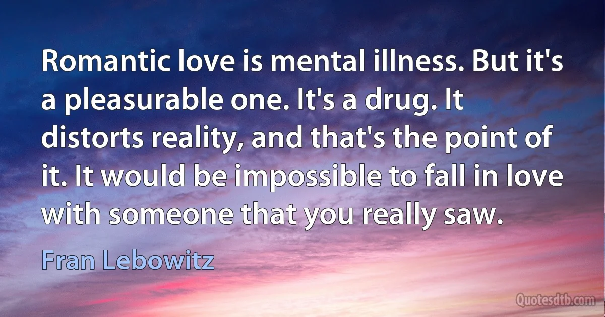 Romantic love is mental illness. But it's a pleasurable one. It's a drug. It distorts reality, and that's the point of it. It would be impossible to fall in love with someone that you really saw. (Fran Lebowitz)