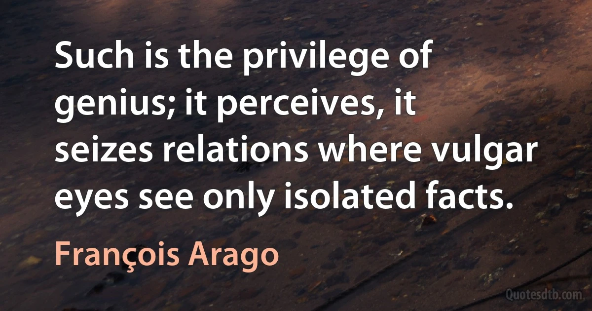 Such is the privilege of genius; it perceives, it seizes relations where vulgar eyes see only isolated facts. (François Arago)