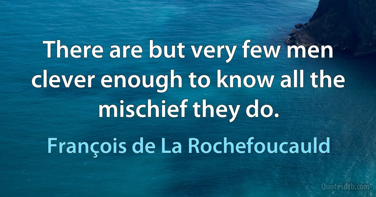 There are but very few men clever enough to know all the mischief they do. (François de La Rochefoucauld)