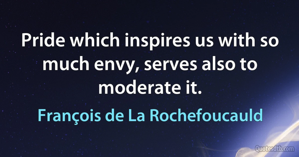 Pride which inspires us with so much envy, serves also to moderate it. (François de La Rochefoucauld)