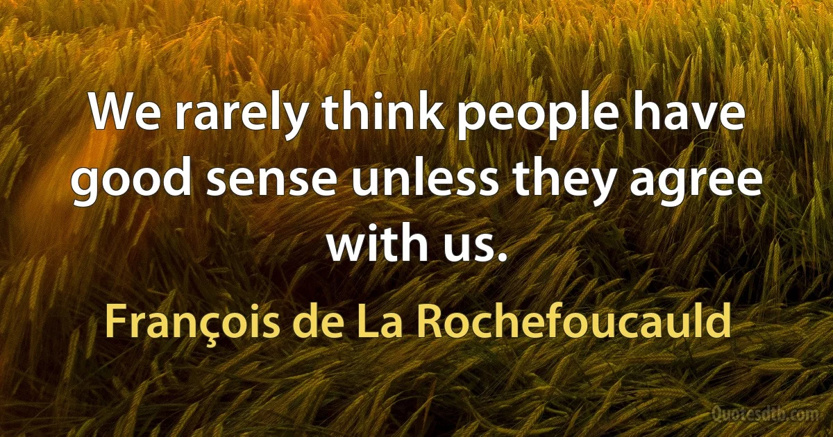 We rarely think people have good sense unless they agree with us. (François de La Rochefoucauld)