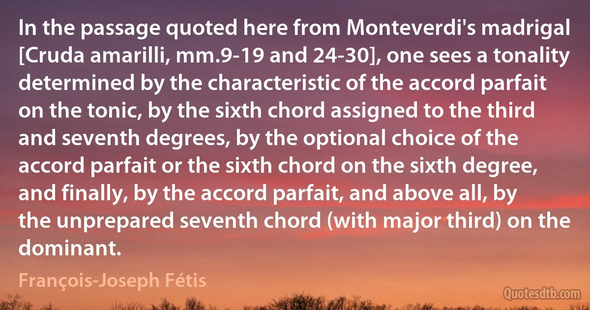 In the passage quoted here from Monteverdi's madrigal [Cruda amarilli, mm.9-19 and 24-30], one sees a tonality determined by the characteristic of the accord parfait on the tonic, by the sixth chord assigned to the third and seventh degrees, by the optional choice of the accord parfait or the sixth chord on the sixth degree, and finally, by the accord parfait, and above all, by the unprepared seventh chord (with major third) on the dominant. (François-Joseph Fétis)