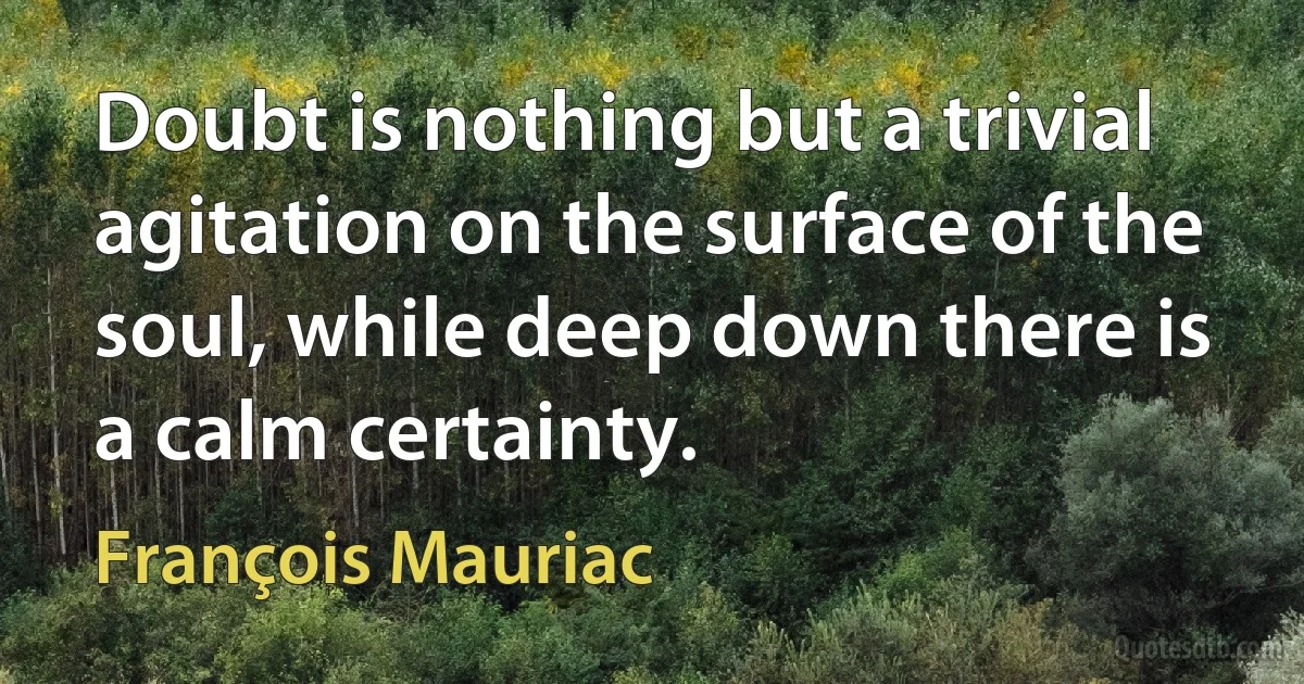 Doubt is nothing but a trivial agitation on the surface of the soul, while deep down there is a calm certainty. (François Mauriac)