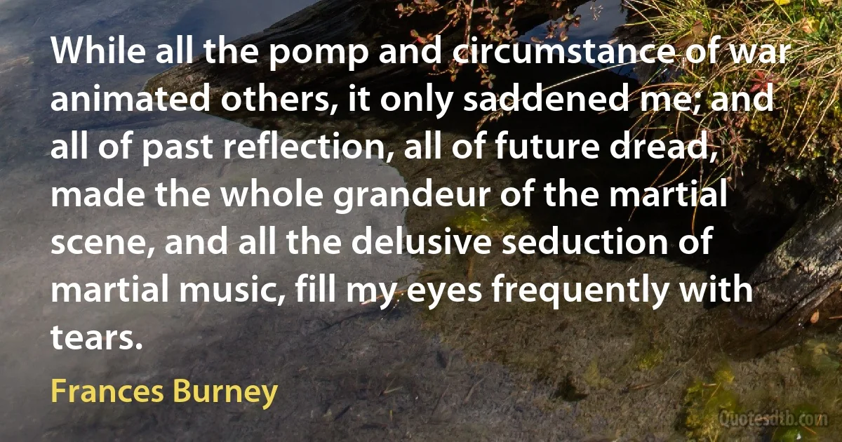 While all the pomp and circumstance of war animated others, it only saddened me; and all of past reflection, all of future dread, made the whole grandeur of the martial scene, and all the delusive seduction of martial music, fill my eyes frequently with tears. (Frances Burney)