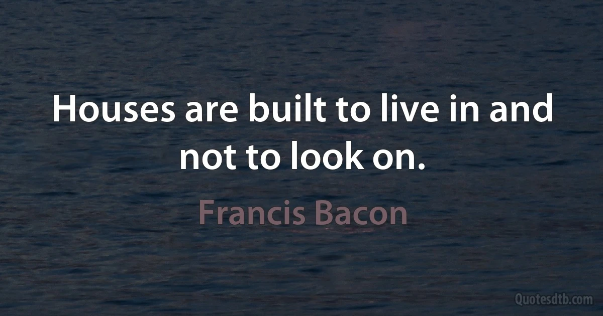 Houses are built to live in and not to look on. (Francis Bacon)