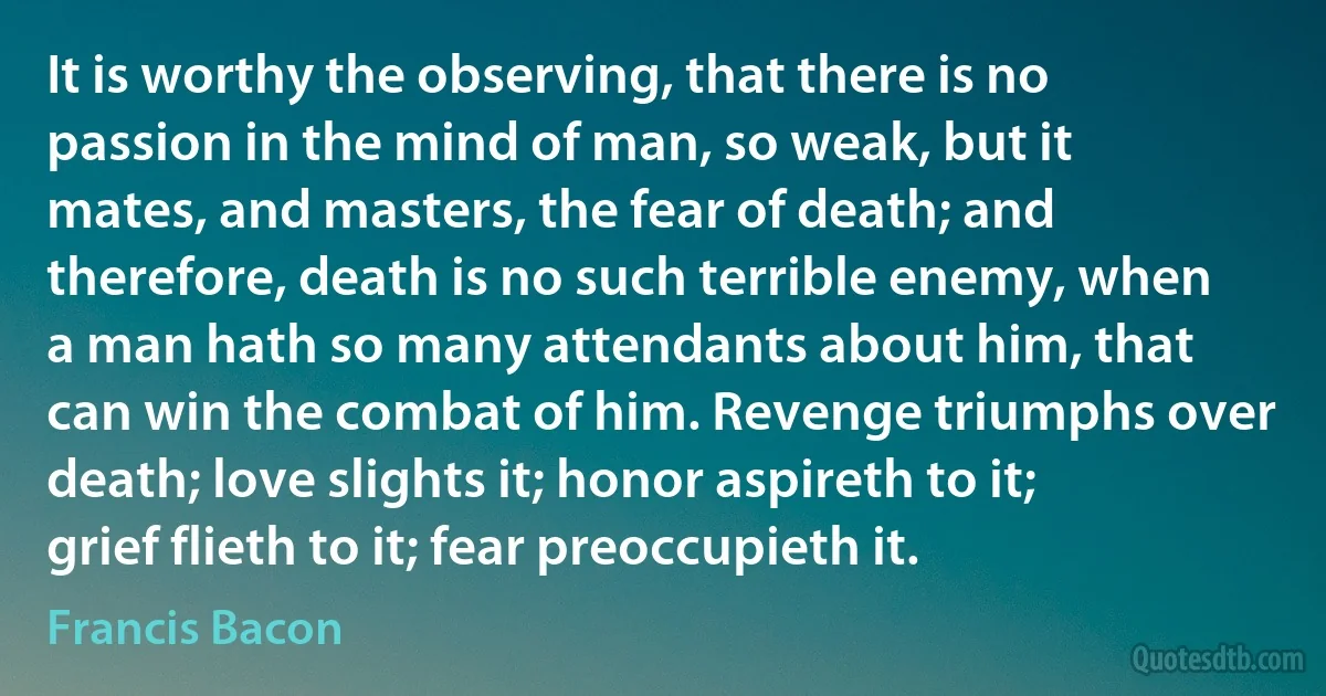 It is worthy the observing, that there is no passion in the mind of man, so weak, but it mates, and masters, the fear of death; and therefore, death is no such terrible enemy, when a man hath so many attendants about him, that can win the combat of him. Revenge triumphs over death; love slights it; honor aspireth to it; grief flieth to it; fear preoccupieth it. (Francis Bacon)