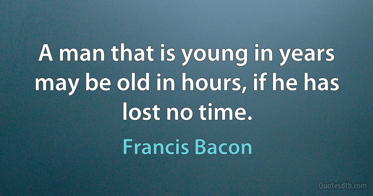 A man that is young in years may be old in hours, if he has lost no time. (Francis Bacon)