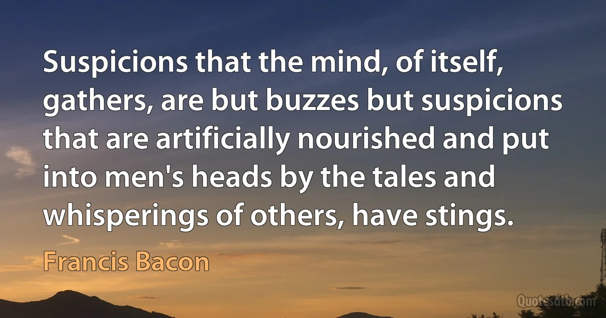 Suspicions that the mind, of itself, gathers, are but buzzes but suspicions that are artificially nourished and put into men's heads by the tales and whisperings of others, have stings. (Francis Bacon)