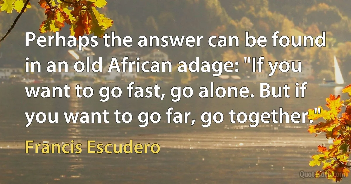 Perhaps the answer can be found in an old African adage: "If you want to go fast, go alone. But if you want to go far, go together." (Francis Escudero)