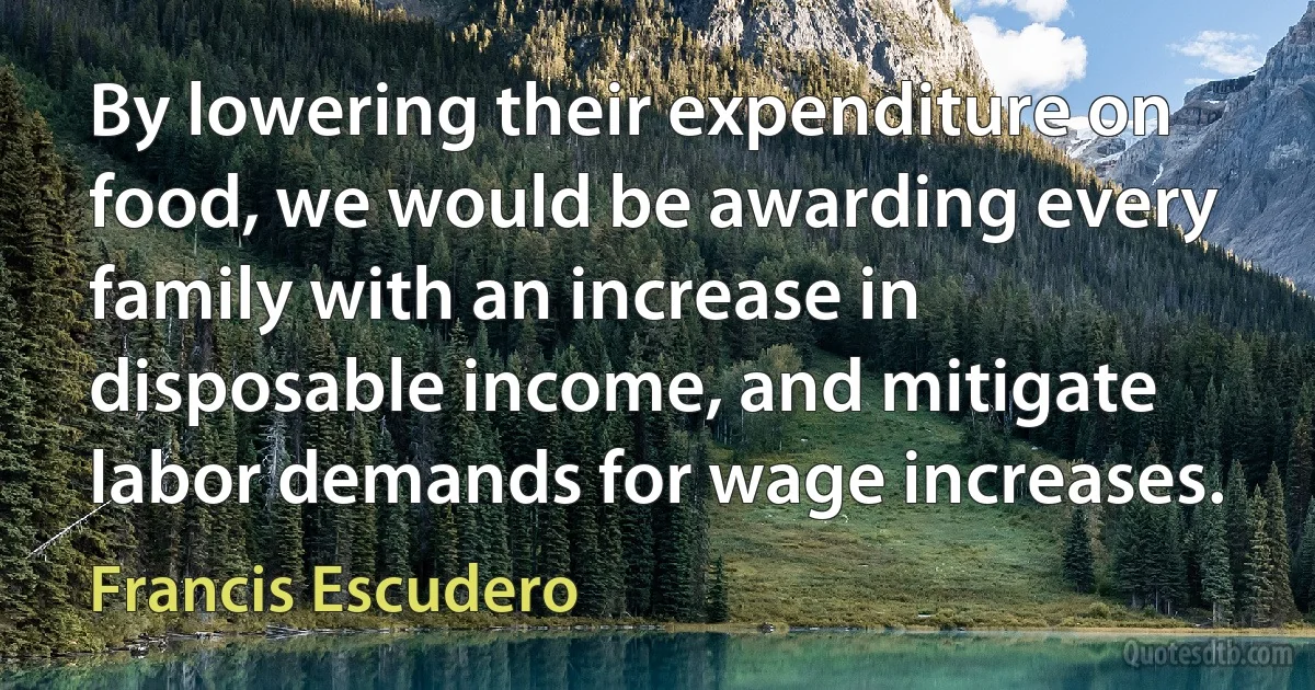 By lowering their expenditure on food, we would be awarding every family with an increase in disposable income, and mitigate labor demands for wage increases. (Francis Escudero)