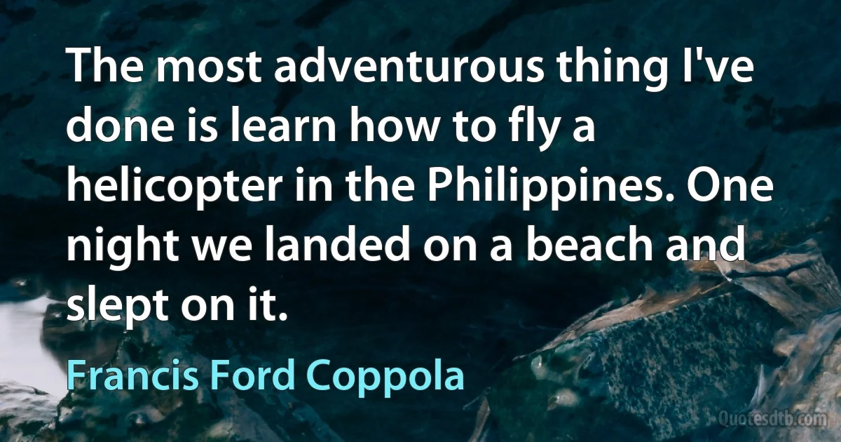 The most adventurous thing I've done is learn how to fly a helicopter in the Philippines. One night we landed on a beach and slept on it. (Francis Ford Coppola)