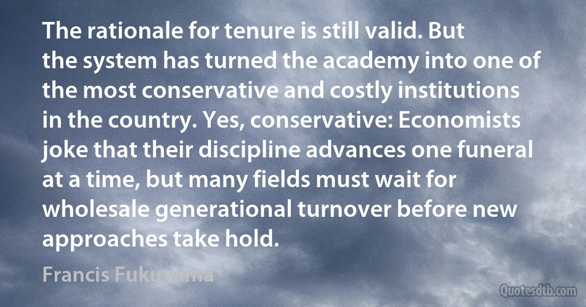 The rationale for tenure is still valid. But the system has turned the academy into one of the most conservative and costly institutions in the country. Yes, conservative: Economists joke that their discipline advances one funeral at a time, but many fields must wait for wholesale generational turnover before new approaches take hold. (Francis Fukuyama)