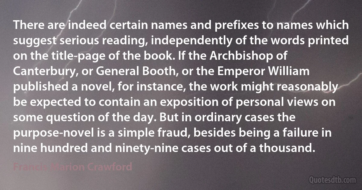 There are indeed certain names and prefixes to names which suggest serious reading, independently of the words printed on the title-page of the book. If the Archbishop of Canterbury, or General Booth, or the Emperor William published a novel, for instance, the work might reasonably be expected to contain an exposition of personal views on some question of the day. But in ordinary cases the purpose-novel is a simple fraud, besides being a failure in nine hundred and ninety-nine cases out of a thousand. (Francis Marion Crawford)