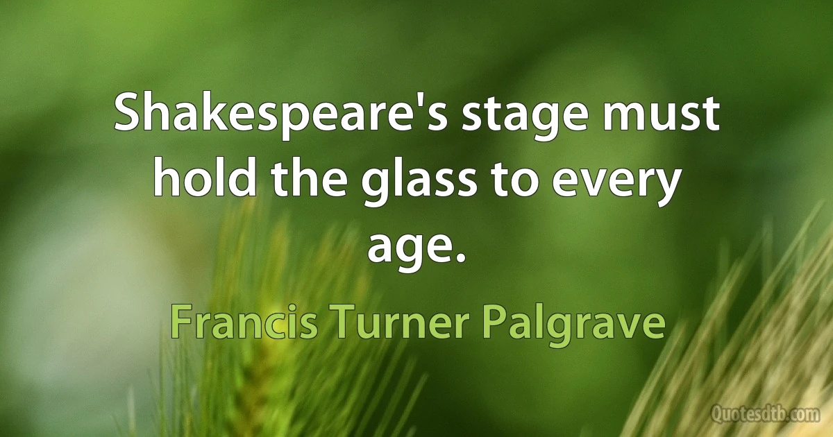 Shakespeare's stage must hold the glass to every age. (Francis Turner Palgrave)