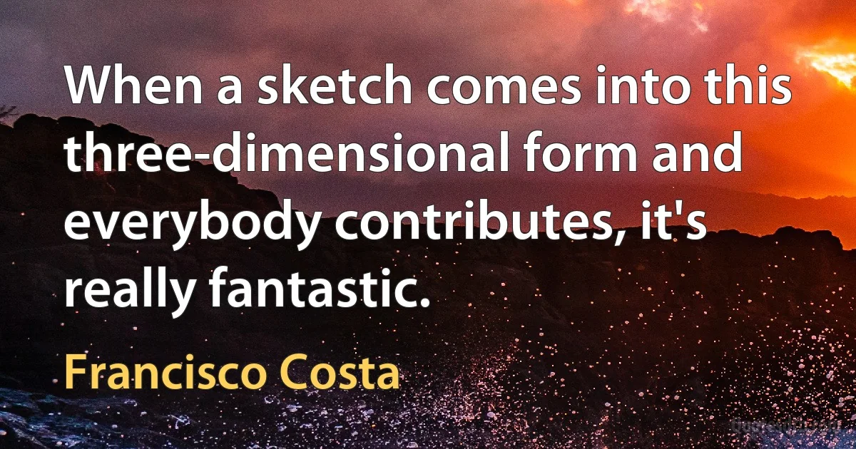 When a sketch comes into this three-dimensional form and everybody contributes, it's really fantastic. (Francisco Costa)