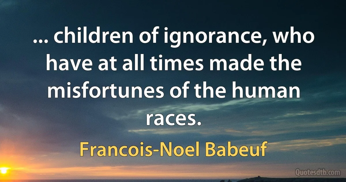 ... children of ignorance, who have at all times made the misfortunes of the human races. (Francois-Noel Babeuf)