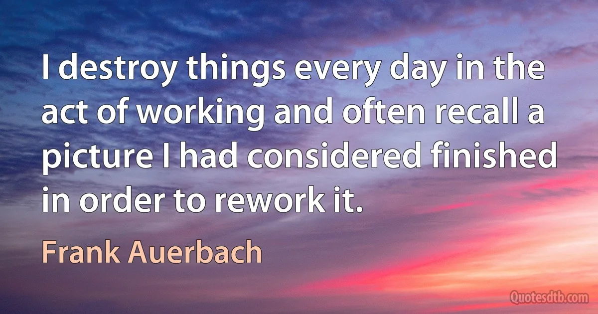 I destroy things every day in the act of working and often recall a picture I had considered finished in order to rework it. (Frank Auerbach)