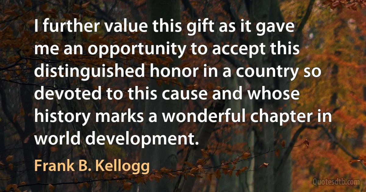 I further value this gift as it gave me an opportunity to accept this distinguished honor in a country so devoted to this cause and whose history marks a wonderful chapter in world development. (Frank B. Kellogg)