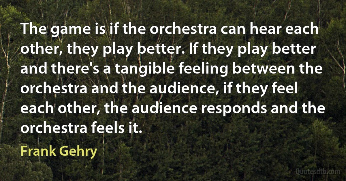 The game is if the orchestra can hear each other, they play better. If they play better and there's a tangible feeling between the orchestra and the audience, if they feel each other, the audience responds and the orchestra feels it. (Frank Gehry)