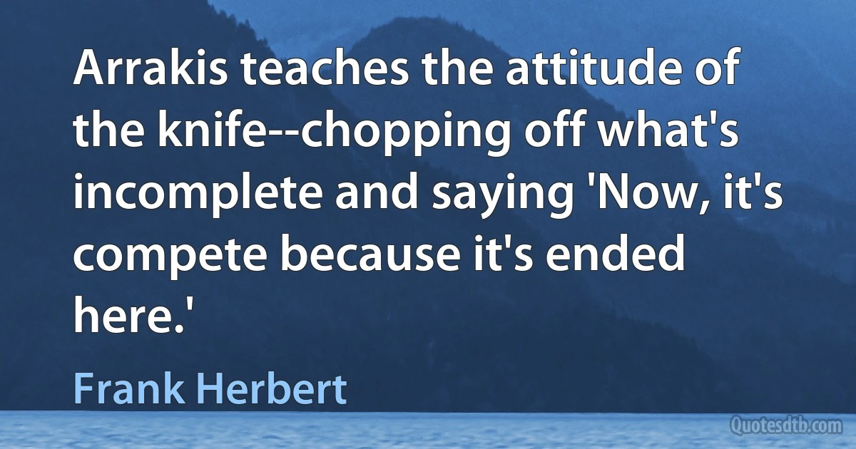 Arrakis teaches the attitude of the knife--chopping off what's incomplete and saying 'Now, it's compete because it's ended here.' (Frank Herbert)