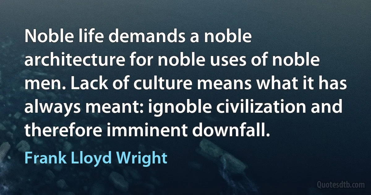 Noble life demands a noble architecture for noble uses of noble men. Lack of culture means what it has always meant: ignoble civilization and therefore imminent downfall. (Frank Lloyd Wright)