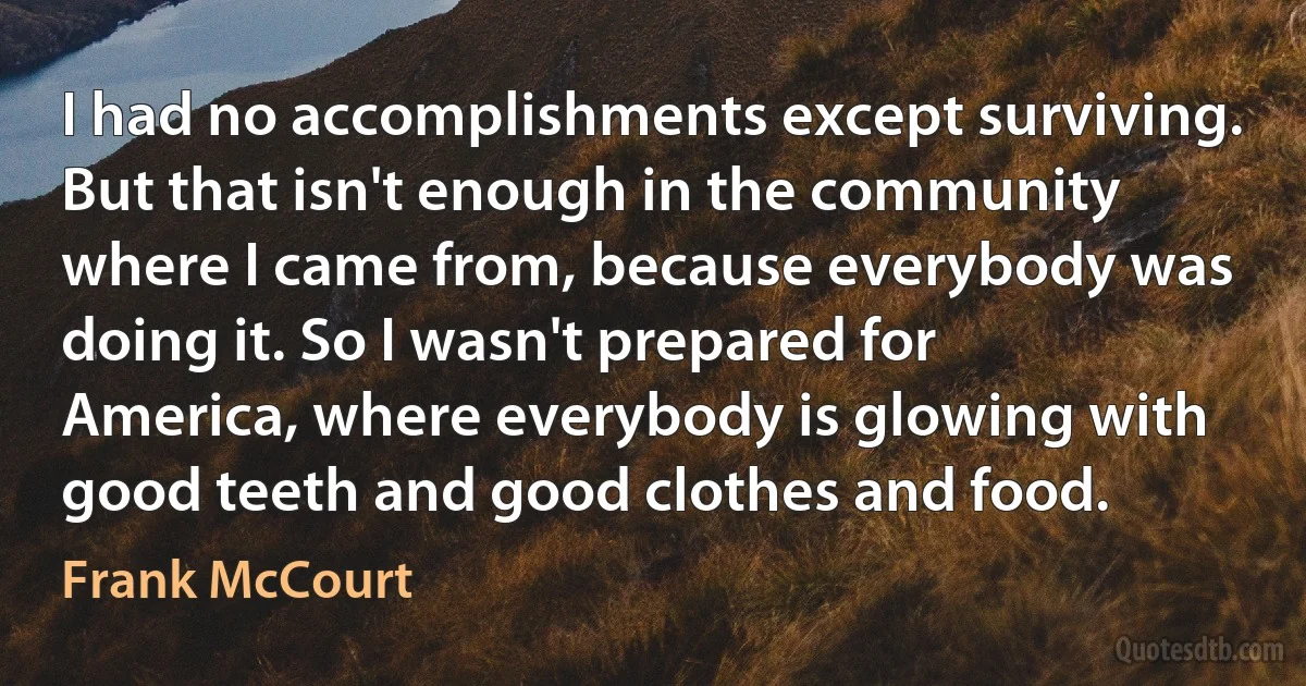 I had no accomplishments except surviving. But that isn't enough in the community where I came from, because everybody was doing it. So I wasn't prepared for America, where everybody is glowing with good teeth and good clothes and food. (Frank McCourt)