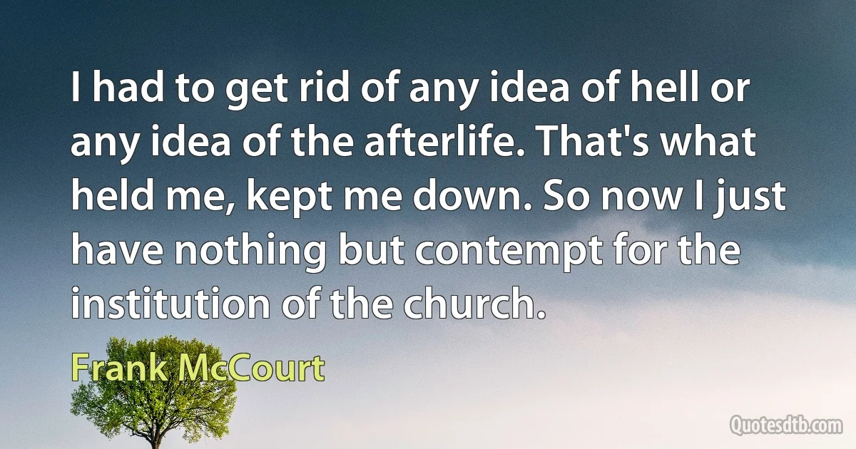 I had to get rid of any idea of hell or any idea of the afterlife. That's what held me, kept me down. So now I just have nothing but contempt for the institution of the church. (Frank McCourt)