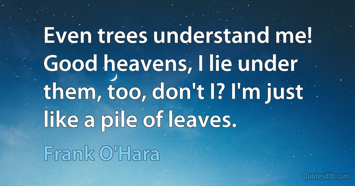 Even trees understand me! Good heavens, I lie under
them, too, don't I? I'm just like a pile of leaves. (Frank O'Hara)