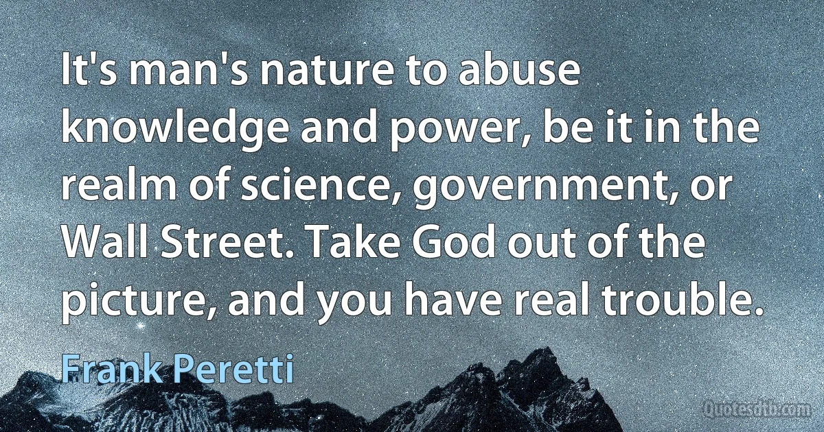 It's man's nature to abuse knowledge and power, be it in the realm of science, government, or Wall Street. Take God out of the picture, and you have real trouble. (Frank Peretti)