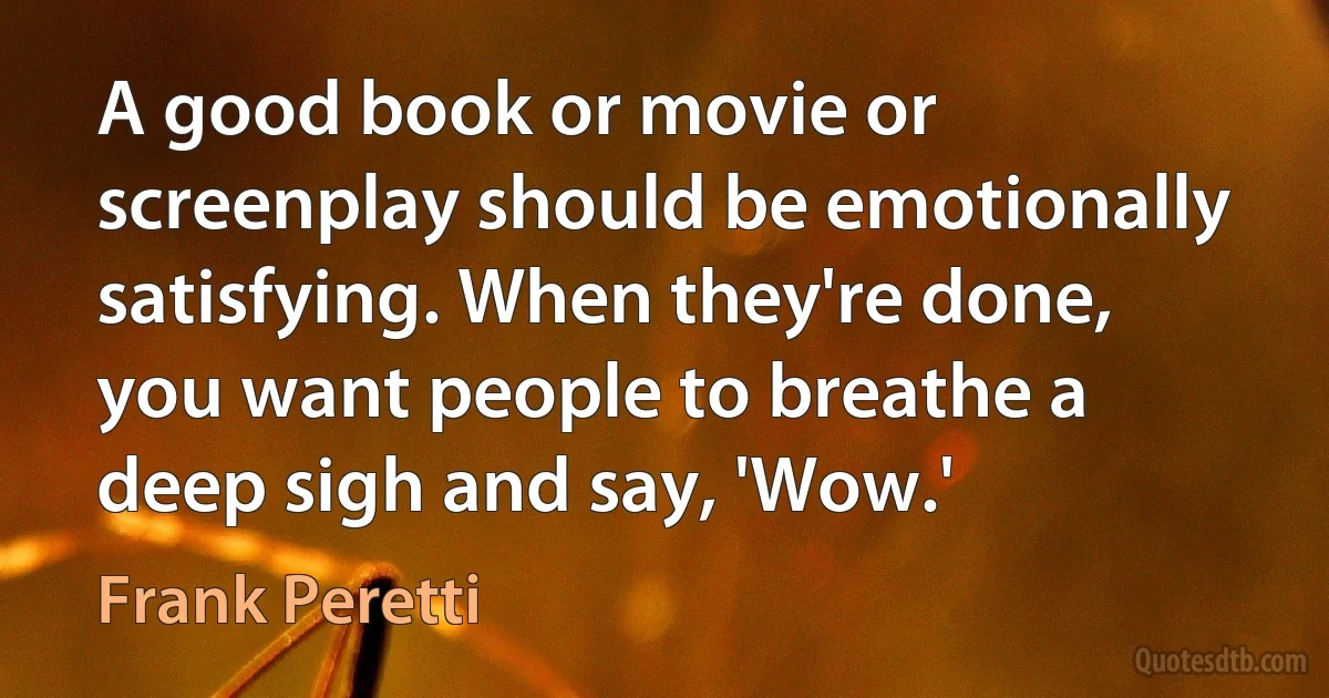 A good book or movie or screenplay should be emotionally satisfying. When they're done, you want people to breathe a deep sigh and say, 'Wow.' (Frank Peretti)