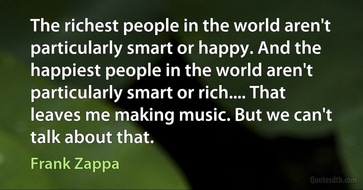 The richest people in the world aren't particularly smart or happy. And the happiest people in the world aren't particularly smart or rich.... That leaves me making music. But we can't talk about that. (Frank Zappa)