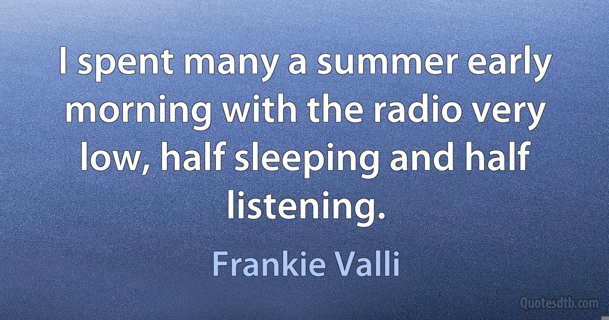 I spent many a summer early morning with the radio very low, half sleeping and half listening. (Frankie Valli)