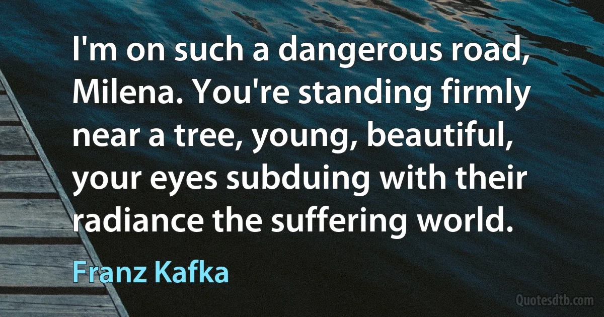 I'm on such a dangerous road, Milena. You're standing firmly near a tree, young, beautiful, your eyes subduing with their radiance the suffering world. (Franz Kafka)