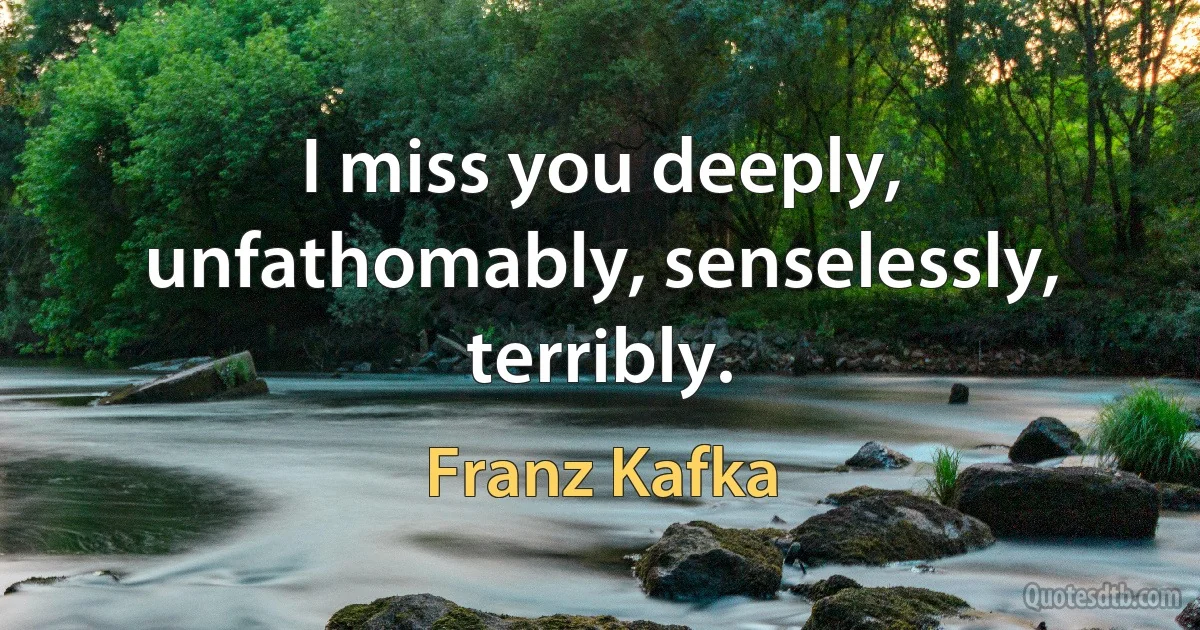 I miss you deeply, unfathomably, senselessly, terribly. (Franz Kafka)