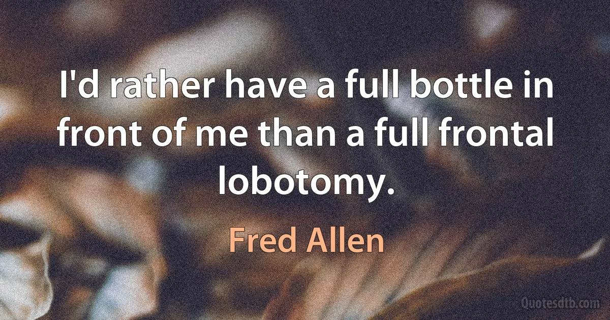 I'd rather have a full bottle in front of me than a full frontal lobotomy. (Fred Allen)