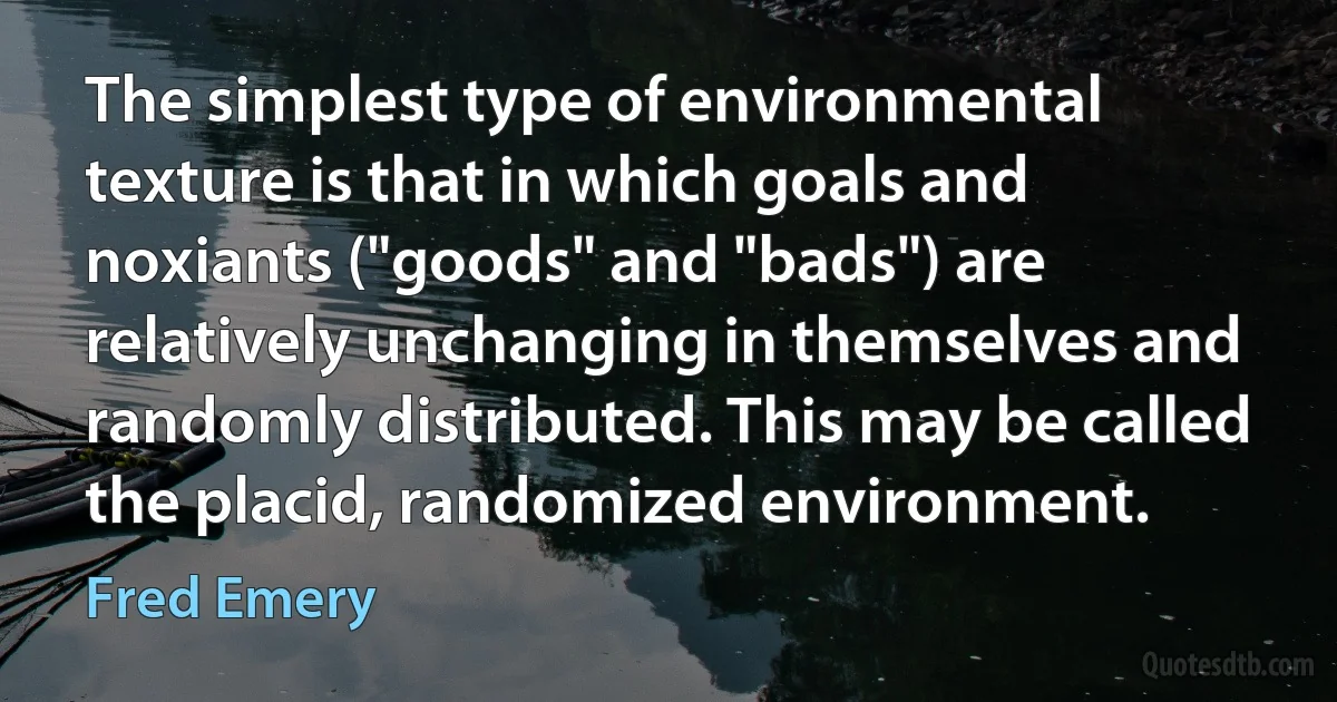 The simplest type of environmental texture is that in which goals and noxiants ("goods" and "bads") are relatively unchanging in themselves and randomly distributed. This may be called the placid, randomized environment. (Fred Emery)