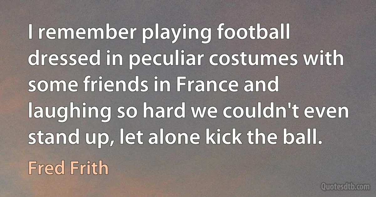 I remember playing football dressed in peculiar costumes with some friends in France and laughing so hard we couldn't even stand up, let alone kick the ball. (Fred Frith)