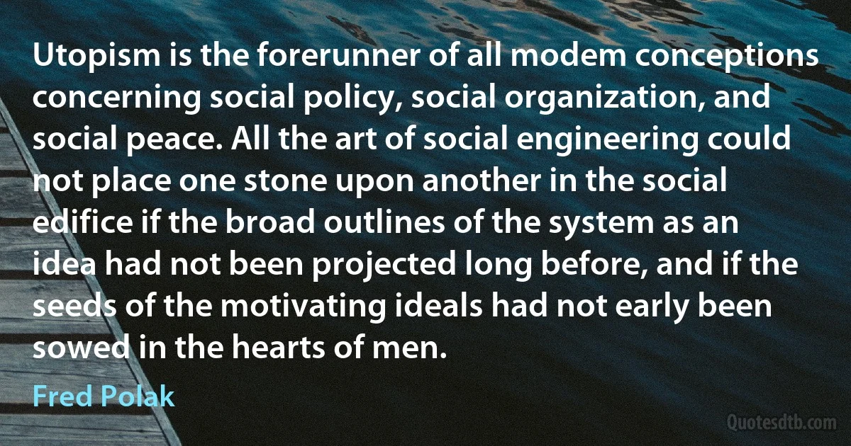 Utopism is the forerunner of all modem conceptions concerning social policy, social organization, and social peace. All the art of social engineering could not place one stone upon another in the social edifice if the broad outlines of the system as an idea had not been projected long before, and if the seeds of the motivating ideals had not early been sowed in the hearts of men. (Fred Polak)