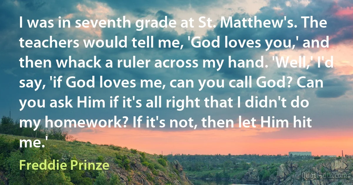 I was in seventh grade at St. Matthew's. The teachers would tell me, 'God loves you,' and then whack a ruler across my hand. 'Well,' I'd say, 'if God loves me, can you call God? Can you ask Him if it's all right that I didn't do my homework? If it's not, then let Him hit me.' (Freddie Prinze)