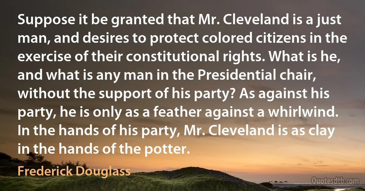 Suppose it be granted that Mr. Cleveland is a just man, and desires to protect colored citizens in the exercise of their constitutional rights. What is he, and what is any man in the Presidential chair, without the support of his party? As against his party, he is only as a feather against a whirlwind. In the hands of his party, Mr. Cleveland is as clay in the hands of the potter. (Frederick Douglass)