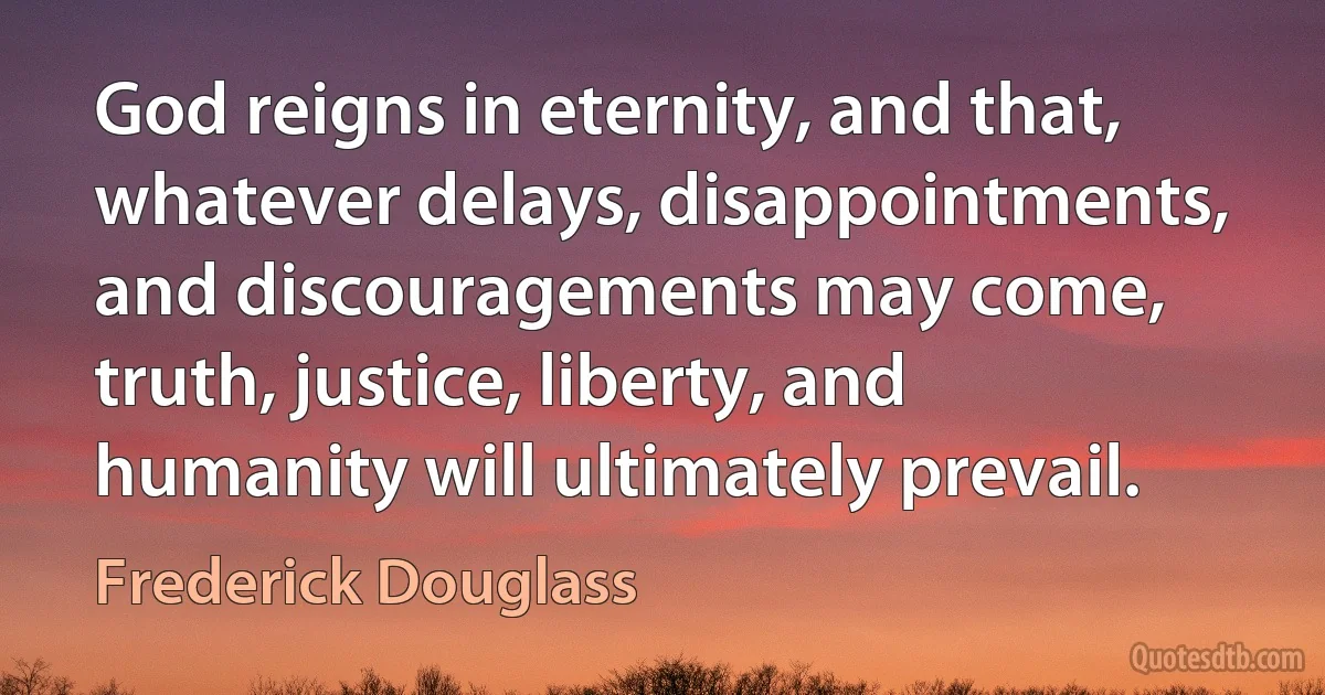 God reigns in eternity, and that, whatever delays, disappointments, and discouragements may come, truth, justice, liberty, and humanity will ultimately prevail. (Frederick Douglass)