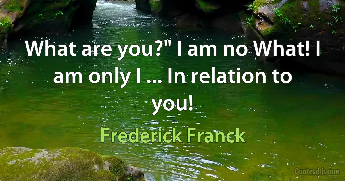 What are you?" I am no What! I am only I ... In relation to you! (Frederick Franck)