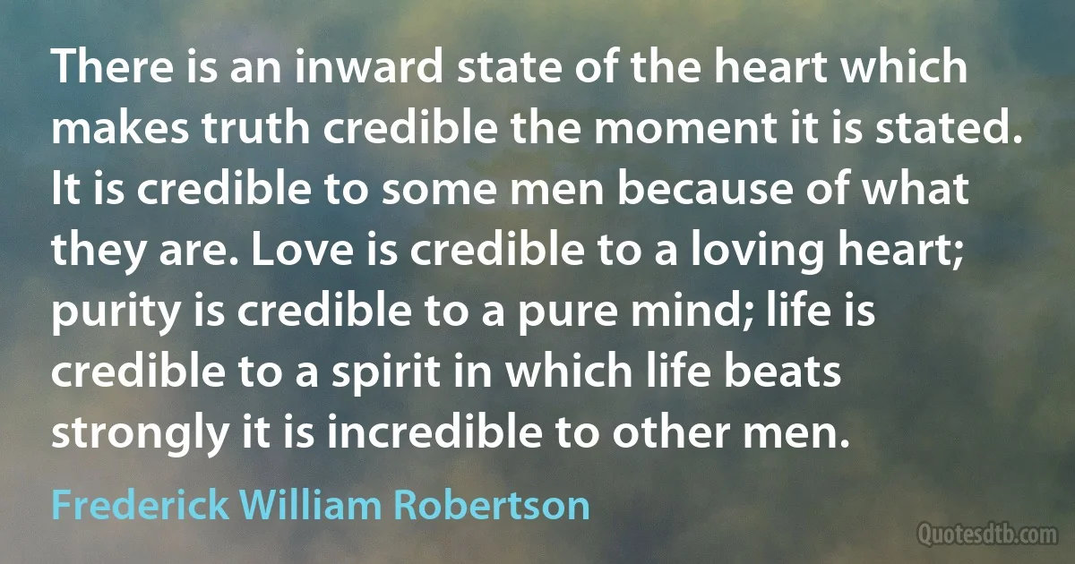 There is an inward state of the heart which makes truth credible the moment it is stated. It is credible to some men because of what they are. Love is credible to a loving heart; purity is credible to a pure mind; life is credible to a spirit in which life beats strongly it is incredible to other men. (Frederick William Robertson)